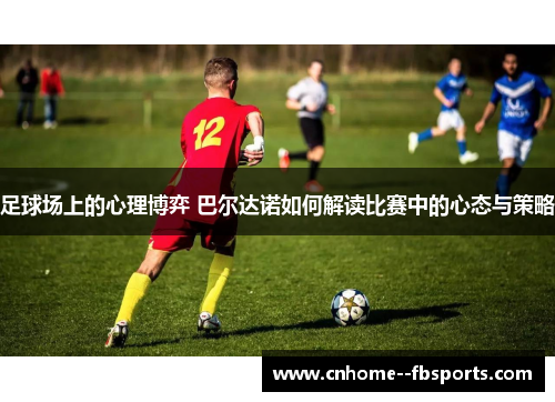 足球场上的心理博弈 巴尔达诺如何解读比赛中的心态与策略 足球场上的心理博弈 巴尔达诺如何解读比赛中的心态与策略