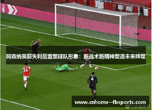 阿森纳英超失利后重塑球队形象:新战术新精神塑造未来辉煌 阿森纳英超失利后重塑球队形象:新战术新精神塑造未来辉煌